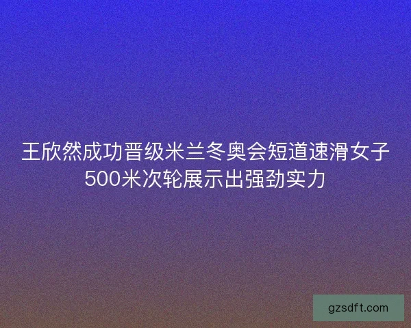 王欣然成功晋级米兰冬奥会短道速滑女子500米次轮展示出强劲实力