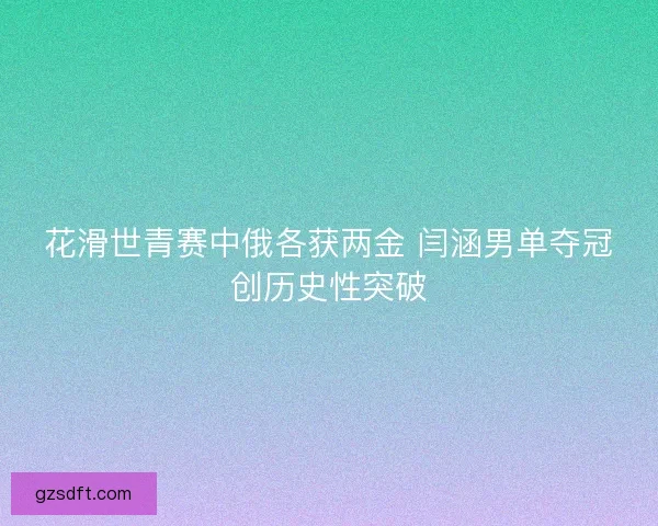 花滑世青赛中俄各获两金 闫涵男单夺冠创历史性突破