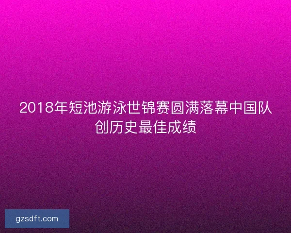 2018年短池游泳世锦赛圆满落幕中国队创历史最佳成绩