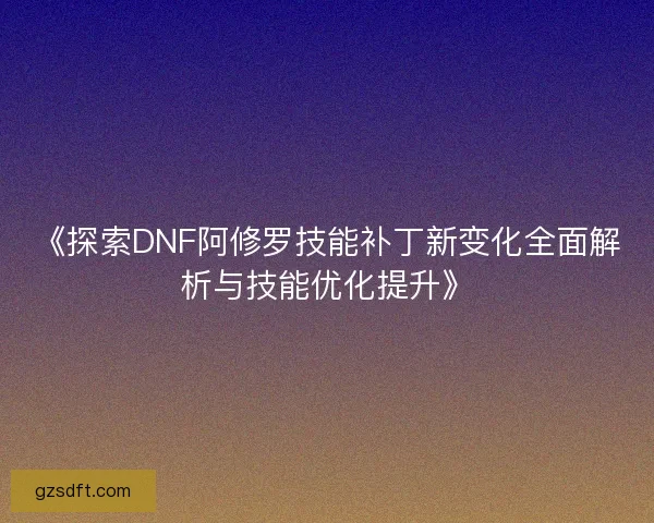 《探索DNF阿修罗技能补丁新变化全面解析与技能优化提升》