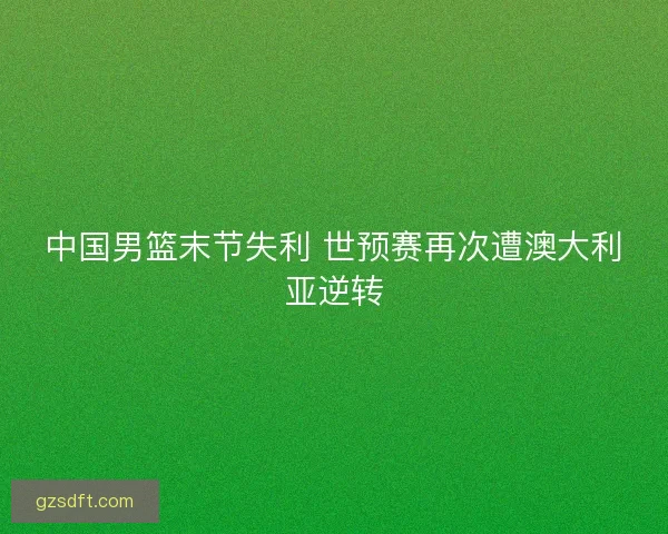 中国男篮末节失利 世预赛再次遭澳大利亚逆转