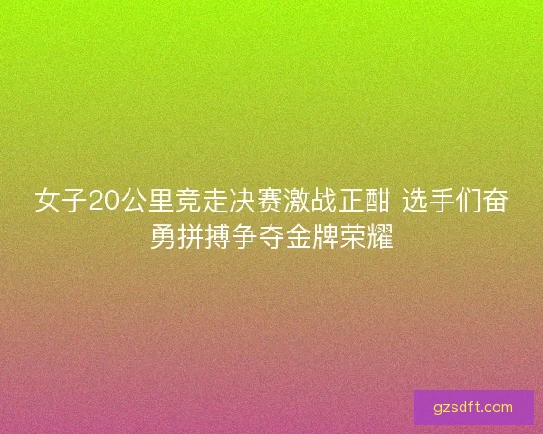 女子20公里竞走决赛激战正酣 选手们奋勇拼搏争夺金牌荣耀