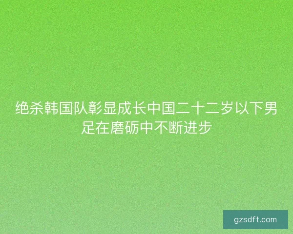 绝杀韩国队彰显成长中国二十二岁以下男足在磨砺中不断进步