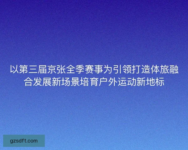 以第三届京张全季赛事为引领打造体旅融合发展新场景培育户外运动新地标