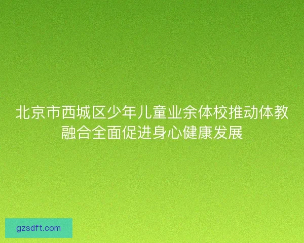 北京市西城区少年儿童业余体校推动体教融合全面促进身心健康发展