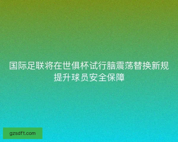 国际足联将在世俱杯试行脑震荡替换新规提升球员安全保障