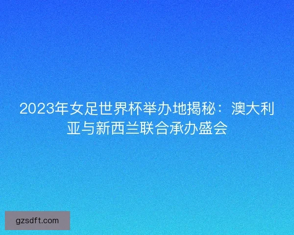 2023年女足世界杯举办地揭秘：澳大利亚与新西兰联合承办盛会