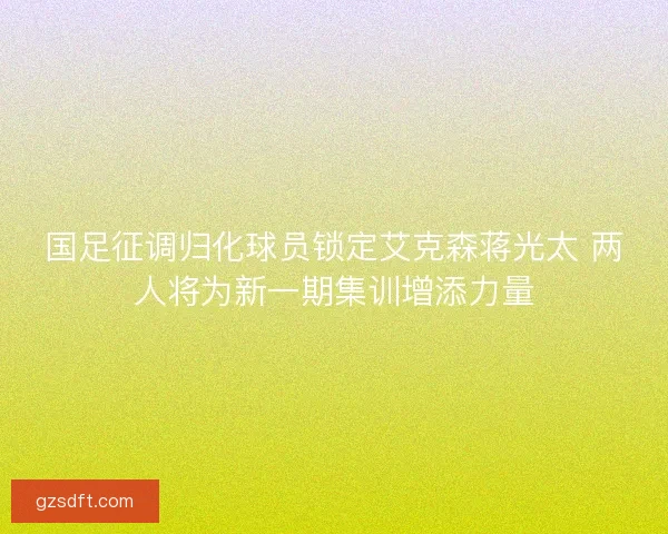 国足征调归化球员锁定艾克森蒋光太 两人将为新一期集训增添力量