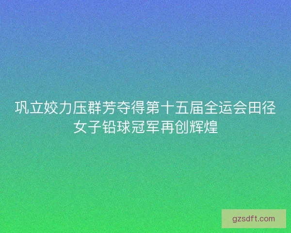 巩立姣力压群芳夺得第十五届全运会田径女子铅球冠军再创辉煌