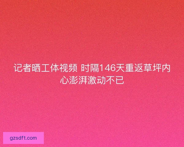 记者晒工体视频 时隔146天重返草坪内心澎湃激动不已