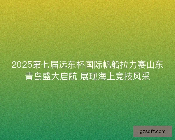 2025第七届远东杯国际帆船拉力赛山东青岛盛大启航 展现海上竞技风采 2025第七届远东杯国际帆船拉力赛山东青岛盛大启航 展现海上竞技风采