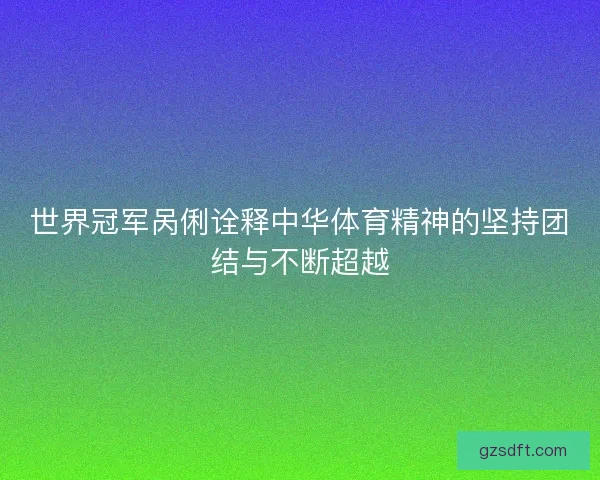 世界冠军呙俐诠释中华体育精神的坚持团结与不断超越