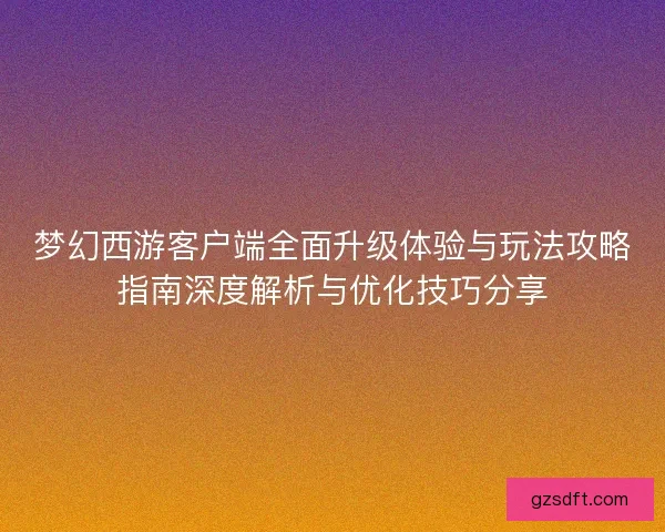 梦幻西游客户端全面升级体验与玩法攻略指南深度解析与优化技巧分享