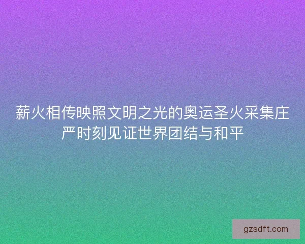 薪火相传映照文明之光的奥运圣火采集庄严时刻见证世界团结与和平