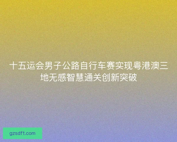 十五运会男子公路自行车赛实现粤港澳三地无感智慧通关创新突破