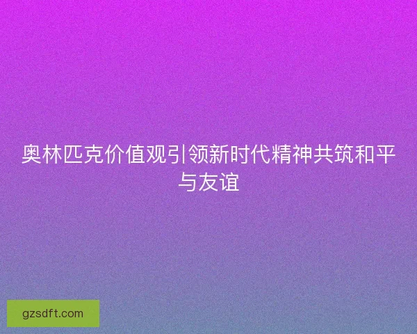 奥林匹克价值观引领新时代精神共筑和平与友谊
