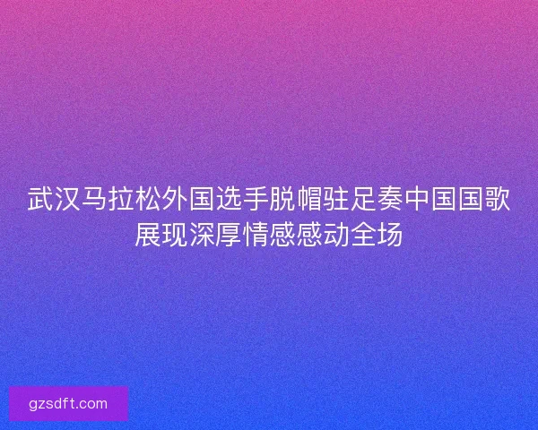 武汉马拉松外国选手脱帽驻足奏中国国歌展现深厚情感感动全场