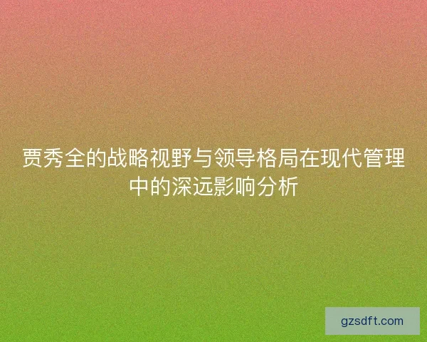 贾秀全的战略视野与领导格局在现代管理中的深远影响分析 贾秀全的战略视野与领导格局在现代管理中的深远影响分析