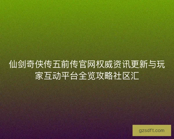 仙剑奇侠传五前传官网权威资讯更新与玩家互动平台全览攻略社区汇