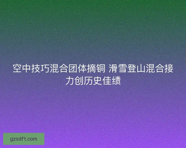 空中技巧混合团体摘铜 滑雪登山混合接力创历史佳绩