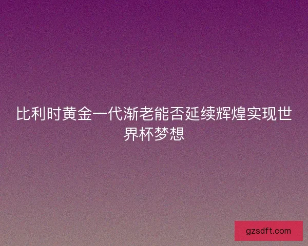 比利时黄金一代渐老能否延续辉煌实现世界杯梦想