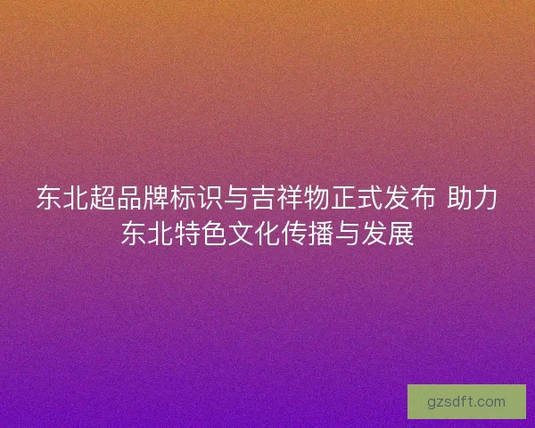 东北超品牌标识与吉祥物正式发布 助力东北特色文化传播与发展