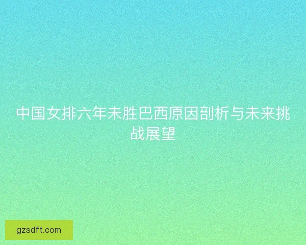 中国女排六年未胜巴西原因剖析与未来挑战展望 中国女排六年未胜巴西原因剖析与未来挑战展望