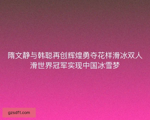 隋文静与韩聪再创辉煌勇夺花样滑冰双人滑世界冠军实现中国冰雪梦 隋文静与韩聪再创辉煌勇夺花样滑冰双人滑世界冠军实现中国冰雪梦