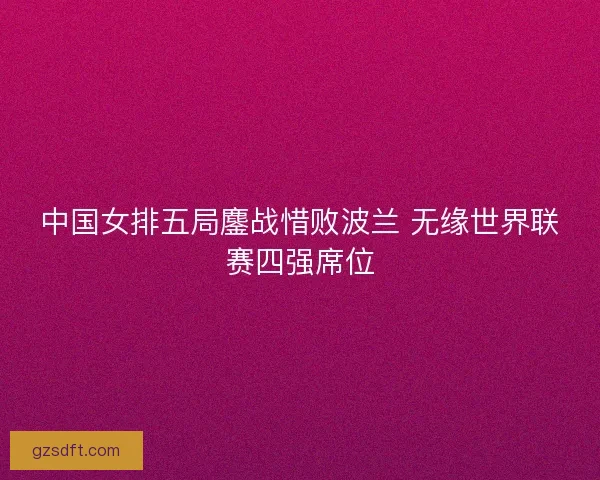 中国女排五局鏖战惜败波兰 无缘世界联赛四强席位